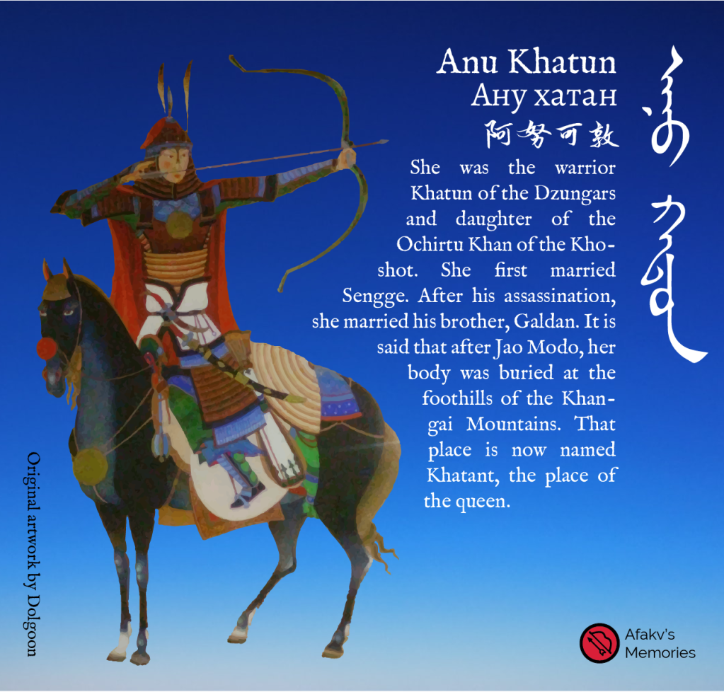 Afakv - She was the warrior Khatun of the Dzungars and daughter of the Ochirtu Khan of the Khoshot. She first married Sengge. After his assassination, she married his brother, Galdan. It is said that after Jao Modo, her body was buried at the foothills of the Khangai Mountains. That place is now named Khatant, the place of the queen. Ану хатан. Original artwork by Dolgoon. 阿努可敦.